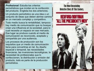 Profesional:  Estudia los criterios periodísticos que inciden en la confección del producto. Engloba los dos anteriores. Un producto periodístico es una idea o un conjunto de ideas que deben abrirse camino en un mercado complejo y competitivo. Todo medio busca la rentabilidad, tampoco hay medio de comunicación que no busque crear una influencia en la sociedad, para lo cual necesita un espacio en ese mercado. Ese lugar se produce cuando el medio de comunicación es reconocido, aceptado y compartido por una audiencia. Los procesos de producción son los requisitos que un medio de comunicación tiene para convertirse en tal. Su diseño espacial o temporal, las necesidades financieras, las inversiones tecnológicas, la necesidad de profesionales que lo confeccionen, la distribución o emisión del producto, todo es parte de la producción periodística. 