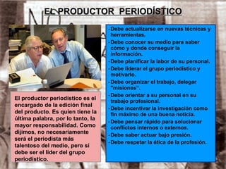 EL PRODUCTOR  PERIODÍSTICO Debe actualizarse en nuevas técnicas y herramientas. Debe conocer su medio para saber cómo y donde conseguir la información. Debe planificar la labor de su personal. Debe liderar el grupo periodístico y motivarlo. Debe organizar el trabajo, delegar "misiones“. Debe orientar a su personal en su trabajo profesional. Debe incentivar la investigación como fin máximo de una buena noticia. Debe pensar rápido para solucionar conflictos internos o externos. Debe saber actuar bajo presión. Debe respetar la ética de la profesión. El productor periodístico es el encargado de la edición final del producto. Es quien tiene la última palabra, por lo tanto, la mayor responsabilidad. Como dijimos, no necesariamente será el periodista más talentoso del medio, pero sí debe ser el líder del grupo periodístico. 