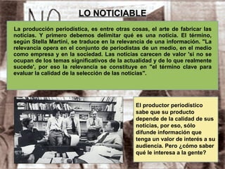 LO NOTICIABLE La producción periodística, es entre otras cosas, el arte de fabricar las noticias. Y primero debemos delimitar qué es una noticia. El término, según Stella Martini, se traduce en la relevancia de una información. "La relevancia opera en el conjunto de periodistas de un medio, en el medio como empresa y en la sociedad. Las noticias carecen de valor 'si no se ocupan de los temas significativos de la actualidad y de lo que realmente sucede', por eso la relevancia se constituye en "el término clave para evaluar la calidad de la selección de las noticias". El productor periodístico sabe que su producto depende de la calidad de sus noticias, por eso, sólo difunde información que tenga un valor de interés a su audiencia. Pero ¿cómo saber qué le interesa a la gente? 