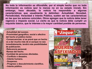 No toda la información es difundidle, por el simple hecho que no toda información es noticia (por lo menos no en su estado inicial). Sin embargo, hace décadas, la noticia ha respondido a algunas características que usualmente la delimitan: Actualidad, Novedad, Periodicidad, Veracidad e Interés Público, suelen ser las características en las que los autores coinciden. Otros agregan que la noticia debe tener vigencia e impacto social. Lo cierto es que la noticia debe cumplir un requisito básico, que le interese a la mayor cantidad posible de personas. Actualidad del suceso. Proximidad geográfica, social o afectiva  del hecho al público lector. Consecuencias: si se prevé que un hecho va a dar mucho más de sí aunque no sea inmediatamente, tendrá más posibilidades de publicación. Relevancia personal. Rareza del hecho. Cantidad de personas afectadas. - Conflicto o desastre. - Interés humano. - Suspenso. - Progreso o descubrimiento científico. - Interés público. 