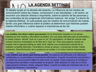 LA AGENDA SETTING El debate surgió en la década del sesenta. La influencia de los medios de comunicación sobre las masas, comenzaron a ser estudiadas, y de hecho, se encontró una relación directa e importante, sobre la opinión de las personas y los contenidos de los programas informativos masivos. Así surge "La teoría de la Agenda-Setting", la cual postula que los medios de comunicación de masas tienen una gran influencia sobre el público al determinar que historias poseen interés informativo y cuánto espacio e importancia se les da. Los medios nos dicen sobre qué pensar:  Es la dimensión basada en los temas tratados por los medios y difundidos al público. Es una tarea delicada para el periodista y el medio masivo, decidir "qué va y qué no va". En periodismo, el ideal es colocar sólo noticias (hechos noticiables) en la lista de lo "que va". Pero que pasaría cuando se emplea mal la agenda-setting en este nivel: Habría una comprensión parcial de la realidad completa (Ejemplo: Centralismo olvida al campo, inversiones olvidan medio ambiente), Desinformación de la audiencia al ocultar o no incluir hechos importantes. Los medios nos dicen qué (cómo) pensar:  Se basa en los atributos y la valoración enfatizada por el periodista en el producto informativo. Cuando el productor periodístico y el medio de comunicación fallan en este nivel, se puede: Crear prejuicios al configurar percepciones parciales o equivocadas en la gente. Sólo destacar lo malo de un tema, logra generar rechazo, miedo, disgusto (Ejem. cuando se habla de Colombia sólo en el ángulo de rehenes y narcotráfico.  