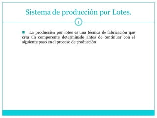 Sistema de producción por Lotes.
                             4


    La producción por lotes es una técnica de fabricación que
crea un componente determinado antes de continuar con el
siguiente paso en el proceso de producción
 