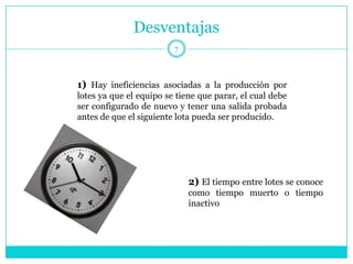 Desventajas
                         7



1) Hay ineficiencias asociadas a la producción por
lotes ya que el equipo se tiene que parar, el cual debe
ser configurado de nuevo y tener una salida probada
antes de que el siguiente lota pueda ser producido.




                             2) El tiempo entre lotes se conoce
                             como tiempo muerto o tiempo
                             inactivo
 