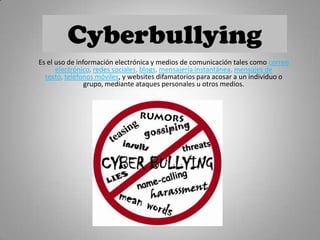 Cyberbullying
Es el uso de información electrónica y medios de comunicación tales como correo
electrónico, redes sociales, blogs, mensajería instantánea, mensajes de
texto, teléfonos móviles, y websites difamatorios para acosar a un individuo o
grupo, mediante ataques personales u otros medios.
 