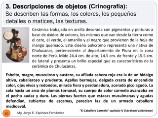 Cerámica trabajada en arcilla decorada con pigmentos y pinturas a
               base de óxidos de colores, los mismos que van desde la tierra como
               el ocre, el verde, el amarillo y el negro que provienen de la hoja de
               mango quemado. Este diseño polícromo representa una nativa de
               Chulucanas, perteneciente al departamento de Piura en la zona
               norte de Perú. Mide 24.4 cm. de alto; 14.5 cm. de frente y 15.5 cm.
               de lateral y presenta un brillo especial que es característicos de la
               cerámica de Chulucanas.
Esbelto, magro, musculoso y austero, su afilada cabeza roja era la de un hidalgo
altivo, caballeroso y prudente. Agallas bermejas, delgada cresta de encendido
color, ojos vivos y redondos, mirada fiera y perdonadora, acerado pico agudo. La
cola hacia un arco de plumas tornasol, su cuerpo de color carmelo avanzaba en
el pecho audaz y duro. Las piernas fuertes que estacas musulmanas y agudas
defendían, cubiertas de escamas, parecían las de un armado caballero
medioeval.
                                          “El Caballero Carmelo” capítulo IV (Abraham Valdelomar)
10    Mg. Jorge E. Espinoza Fernández
 