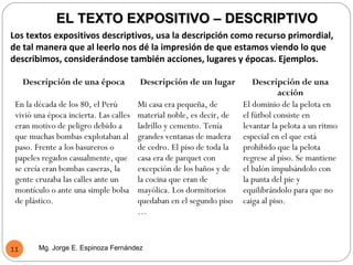EL TEXTO EXPOSITIVO – DESCRIPTIVO
Los textos expositivos descriptivos, usa la descripción como recurso primordial,
de tal manera que al leerlo nos dé la impresión de que estamos viendo lo que
describimos, considerándose también acciones, lugares y épocas. Ejemplos.

     Descripción de una época           Descripción de un lugar           Descripción de una
                                                                                   acción
 En la década de los 80, el Perú        Mi casa era pequeña, de        El dominio de la pelota en
 vivió una época incierta. Las calles   material noble, es decir, de   el fútbol consiste en
 eran motivo de peligro debido a        ladrillo y cemento. Tenía      levantar la pelota a un ritmo
 que muchas bombas explotaban al        grandes ventanas de madera     especial en el que está
 paso. Frente a los basureros o         de cedro. El piso de toda la   prohibido que la pelota
 papeles regados casualmente, que       casa era de parquet con        regrese al piso. Se mantiene
 se creía eran bombas caseras, la       excepción de los baños y de    el balón impulsándolo con
 gente cruzaba las calles ante un       la cocina que eran de          la punta del pie y
 montículo o ante una simple bolsa      mayólica. Los dormitorios      equilibrándolo para que no
 de plástico.                           quedaban en el segundo piso    caiga al piso.
                                        …



11      Mg. Jorge E. Espinoza Fernández
 
