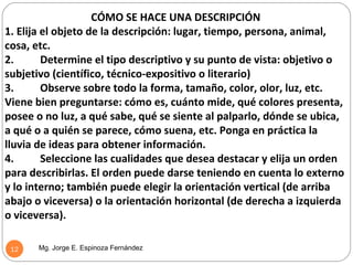 CÓMO SE HACE UNA DESCRIPCIÓN
1. Elija el objeto de la descripción: lugar, tiempo, persona, animal,
cosa, etc.
2.       Determine el tipo descriptivo y su punto de vista: objetivo o
subjetivo (científico, técnico-expositivo o literario)
3.       Observe sobre todo la forma, tamaño, color, olor, luz, etc.
Viene bien preguntarse: cómo es, cuánto mide, qué colores presenta,
posee o no luz, a qué sabe, qué se siente al palparlo, dónde se ubica,
a qué o a quién se parece, cómo suena, etc. Ponga en práctica la
lluvia de ideas para obtener información.
4.       Seleccione las cualidades que desea destacar y elija un orden
para describirlas. El orden puede darse teniendo en cuenta lo externo
y lo interno; también puede elegir la orientación vertical (de arriba
abajo o viceversa) o la orientación horizontal (de derecha a izquierda
o viceversa).

 12    Mg. Jorge E. Espinoza Fernández
 