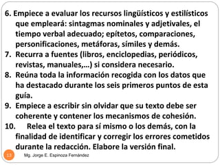 6. Empiece a evaluar los recursos lingüísticos y estilísticos
    que empleará: sintagmas nominales y adjetivales, el
    tiempo verbal adecuado; epítetos, comparaciones,
    personificaciones, metáforas, símiles y demás.
7. Recurra a fuentes (libros, enciclopedias, periódicos,
    revistas, manuales,…) si considera necesario.
8. Reúna toda la información recogida con los datos que
    ha destacado durante los seis primeros puntos de esta
    guía.
9. Empiece a escribir sin olvidar que su texto debe ser
    coherente y contener los mecanismos de cohesión.
10. Relea el texto para sí mismo o los demás, con la
    finalidad de identificar y corregir los errores cometidos
    durante la redacción. Elabore la versión final.
13   Mg. Jorge E. Espinoza Fernández
 