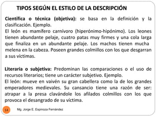 TIPOS SEGÚN EL ESTILO DE LA DESCRIPCIÓN
Científica o técnica (objetiva): se basa en la definición y la
clasificación. Ejemplo.
El león es mamífero carnívoro (hiperónimo-hipónimo). Los leones
tienen abundante pelaje, cuatro patas muy firmes y una cola larga
que finaliza en un abundante pelaje. Los machos tienen mucha
melena en la cabeza. Poseen grandes colmillos con los que desgarran
a sus víctimas.

Literaria o subjetiva: Predominan las comparaciones o el uso de
recursos literarios; tiene un carácter subjetivo. Ejemplo.
El león: mueve en vaivén su gran cabellera como la de los grandes
emperadores medievales. Su cansancio tiene una razón de ser:
atrapar a la presa clavándole los afilados colmillos con los que
provoca el desangrado de su víctima.
14   Mg. Jorge E. Espinoza Fernández
 
