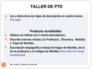 TALLER DE PTD

     1.   Lee y determina los tipos de descripción en cuatro textos.
          Clic aquí


                                Producto acreditable:
     1.Elabora un folleto con 7 textos descriptivos:
      Describe (retrato mixto) a la Profesora, Directora, Matilda
       y Papá de Matilda.
      Descripción (topográfica mixta) del hogar de Matilda, de la
       de la profesora y el Colegio de Matilda. (Ver lista de cotejo
       evaluación)


15        Mg. Jorge E. Espinoza Fernández
 