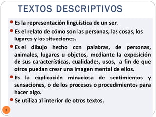 TEXTOS DESCRIPTIVOS
    Es la representación lingüística de un ser.
    Es el relato de cómo son las personas, las cosas, los
     lugares y las situaciones.
    Es el dibujo hecho con palabras, de personas,
     animales, lugares u objetos, mediante la exposición
     de sus características, cualidades, usos, a fin de que
     otros puedan crear una imagen mental de ellos.
    Es la explicación minuciosa de sentimientos y
     sensaciones, o de los procesos o procedimientos para
     hacer algo.
    Se utiliza al interior de otros textos.
3      Mg. Jorge E. Espinoza Fernández
 