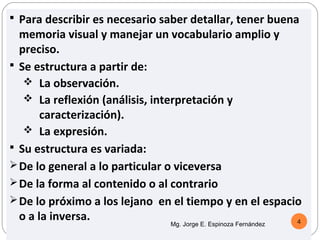  Para describir es necesario saber detallar, tener buena
  memoria visual y manejar un vocabulario amplio y
  preciso.
 Se estructura a partir de:
    La observación.
    La reflexión (análisis, interpretación y
       caracterización).
    La expresión.
 Su estructura es variada:
 De lo general a lo particular o viceversa
 De la forma al contenido o al contrario
 De lo próximo a los lejano en el tiempo y en el espacio
  o a la inversa.                                       4
                               Mg. Jorge E. Espinoza Fernández
 