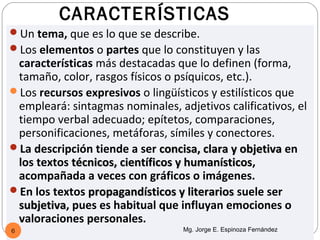 CARACTERÍSTICAS
Un tema, que es lo que se describe.
Los elementos o partes que lo constituyen y las
 características más destacadas que lo definen (forma,
 tamaño, color, rasgos físicos o psíquicos, etc.).
Los recursos expresivos o lingüísticos y estilísticos que
 empleará: sintagmas nominales, adjetivos calificativos, el
 tiempo verbal adecuado; epítetos, comparaciones,
 personificaciones, metáforas, símiles y conectores.
La descripción tiende a ser concisa, clara y objetiva en
 los textos técnicos, científicos y humanísticos,
                                    humanísticos
 acompañada a veces con gráficos o imágenes.
En los textos propagandísticos y literarios suele ser
 subjetiva, pues es habitual que influyan emociones o
 subjetiva
 valoraciones personales.
6                                 Mg. Jorge E. Espinoza Fernández
 