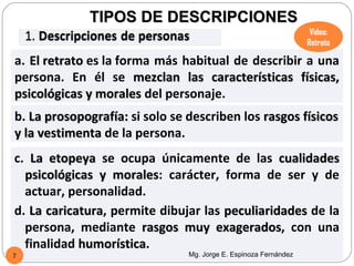 TIPOS DE DESCRIPCIONES
                                                                   Video:
                                                                  Retrato

a. El retrato es la forma más habitual de describir a una
persona. En él se mezclan las características físicas,
psicológicas y morales del personaje.
b. La prosopografía: si solo se describen los rasgos físicos
y la vestimenta de la persona.
c. La etopeya se ocupa únicamente de las cualidades
  psicológicas y morales: carácter, forma de ser y de
                  morales
  actuar, personalidad.
d. La caricatura, permite dibujar las peculiaridades de la
      caricatura
  persona, mediante rasgos muy exagerados, con una
                                    exagerados
  finalidad humorística.
            humorística
7                               Mg. Jorge E. Espinoza Fernández
 