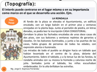 (Topografía):
El interés puede centrarse en el lugar mismo o en su importancia
como marco en el que se desarrolla una acción. Ejm.
                                                LA RONDALLA
     Video:
     Paisaje
                    Al fondo de la plaza se elevaba el Ayuntamiento, un edificio
                    encalado, con un largo balcón en el primer piso y ventanas
                    enrejadas en la planta baja. Junto al portalón de piedra, en letras
                    doradas, se podía leer la inscripción CASA CONSISTORIAL.
                    Cerraban la plaza las fachadas encaladas de unas doce casas de
                    dos pisos, con sus balcones y ventanas repletos de geranios y
                    claveles. En los balcones iluminados, y junto a las puertas de las
                    casas, había grupos de personas de todas las edades, con
                    expresión atenta e ilusionada.
                    Las miradas de todo el pueblo se dirigían hacia un tablado que
                    habían levantado en el centro de la plaza, delante del
                    Ayuntamiento. Sobre el tablado, y a la tenue luz de las farolas, la
                    rondalla animaba con su música la húmeda y calurosa noche de
                    julio. Sentados junto al tablado, los niños escuchaban
                    embelesados. En lo alto brillaban las estrellas.
9      Mg. Jorge E. Espinoza Fernández
 