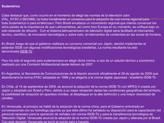 Sudamérica 
Cabe destacar que, como ocurrió en el momento de elegir las normas de la televisión color 
(PAL, NTSC ó SECAM), no hubo inicialmente un consenso para la adopción de una norma regional para 
toda Sudamérica ni para el Mercosur. Pero Brasil encabeza un movimiento regional que intenta convencer los 
otros países de la importancia de que Latinoamérica, así como hizo Europa en su momento, se unifique bajo un 
solo estandár de difusión.1 Con el sistema latinoamericano de televisión digital seria facilitado el intercambio 
técnico, científico, de innovación tecnológica y, sobre todo, el intercambio de contenidos en las zonas de frontera. 
En Brasil, luego de que el gobierno realizara un convenio comercial con Japón, decidió implementar el 
estándar ISDB con algunas modificaciones tecnológicas brasileñas. La norma resultante ha sido 
denominada ISDB-Tb 
Peru ha sido el segundo país sudamericano en elegir dicha norma, a raíz de un estudio técnico y económico 
realizado por una Comisión Multisectorial desde febrero de 2007. 
En Argentina, la Secretaría de Comunicaciones de la Nación anunció oficialmente el 28 de agosto de 2009 que 
abandonaría la norma ATSC adoptada en 1998 y se plegaría a la norma digital Japonesa - brasileña ISDB-Tb 
En Chile, el 14 de septiembre de 2009, se anunció la adopción de la norma ISDB-Tb con MPEG 4 creado por 
Japón y adoptado por Brasil y Perú, debido a su mejor recepción dadas las condiciones geográficas del territorio, 
la posibilidad de recepción en aparatos móviles, el despliegue en la alta definición y una mayor diversidad de 
canales. 
En Venezuela, al principio se habló de la adopción de la norma china, pero el Gobierno entrotrado en 
conversaciones con su homólogo japonés ya que éste último ha señalado su disposición para la capacitación del 
personal necesario para la operación de señales con norma ISDB-Tb y para la transferencia tecnológica de 
Televisión Digital. Venezuela anunció la adopción de la norma ISDB-Tb creada por Japón y alterada por el Brasil. 
Con esta decisión Venezuela se tornó el quinto país a hacerlo 
 