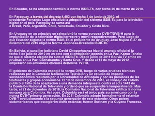 En Ecuador, se ha adoptado también la norma ISDB-Tb, con fecha 26 de marzo de 2010. 
En Paraguay, a través del decreto 4.483 con fecha 1 de junio de 2010, el 
presidente Fernando Lugo oficializó la adopción del sistema ISDB-Tb para la televisión 
digital en el país. Paraguay se suma así 
a Brasil, Perú, Argentina, Chile, Venezuela, Ecuador y Costa Rica. 
En Uruguay en un principio se seleccionó la norma europea DVB-T/DVB-H para la 
implantación de la televisión digital terrestre y móvil respectivamente. Pero luego de 
que Ecuador eligiese la norma ISDB-Tb el presidente de Uruguay, José Mujica el 27 de 
diciembre del 2010 eligió la Norma Japonesa-Brasileña ISDB-Tb. 
En Bolivia, el canciller boliviano David Choquehuanca hizo el anuncio oficial el la 
fecha 5 de julio de 2010 en un acto con el embajador japonés en La Paz, Kazuo Tanaka 
de que el sistema elegido ha sido el ISDB-Tb. Desde junio de 2011 Bolivia TV emite en 
pruebas en La Paz, Cochabamba y Santa Cruz. Y desde el 12 de mayo de 2012 
empezaron las emisiones oficiales deBolivia TV HD. 
El gobierno de Colombia escogió la norma DVB, luego de varias pruebas técnicas 
realizadas por la Comisión Nacional de Televisión y un estudio de impacto 
socioeconómico realizado por la Universidad de Antioquia y por las presiones de las 
telefónicas y grupos económicos. El 19 de noviembre de 2010, el Consejo de Estado 
publicó el fallo de la aceptación a una demanda interpuesta contra el acta 1443 de 
la Comisión Nacional de Televisión y ordenó que se suspendiera temporalmente. Más 
tarde, el 21 de diciembre de 2010, la Comisión Nacional de Televisión ratificó la norma 
europea para Colombia. Así pues, Colombia será el único país suramericano con la 
norma DVB-Tprimera generación. En 2011 Colombia adoptó formalmente el estandar 
DVB-T evolucionando a la segunda generación de este estandar. Otros países 
sudamericanos que escogieron dicho estándar, fueron Surinam y la Guyana Francesa. 
 