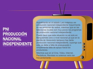 PNI 
PRODUCCIÓN 
NACIONAL 
INDEPENDIENTE 
Actualmente en el estado Lara solemos ver 
producción nacional independiente mayormente 
en las emisoras de radios, mientras que en las 
televisoras locales son muy pocos los programas 
de producción nacional independiente. 
Puedo decir que esta situación no es solo en 
Barquisimeto sino a nivel nacional ya que en la 
parrilla de Venevisión tampoco hay tanta 
producción nacional independiente, supongo que 
esto se debe a falta de presupuesto o 
simplemente falta de apoyo hacia los 
productores. 
Mientras que en el Cine, Video, Internet, 
Periódicos, Revistas no solemos verlo tan 
frecuentemente. 
 
