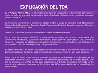 EXPLICACIÓN DEL TDA 
La TV Digital Abierta (TDA), es el nombre oficial dado en Venezuela a la transmisión, por medio de 
ondas de radio, de una señal de televisión y datos, digitalizada, haciendo uso de repetidores terrestres, 
para el caso de la TDT. 
En Venezuela se manifiesta la intención de adoptar la TDA, a través del estándard ISDB-TB(Integrated 
Services Digital Broadcasting Terrestrial Brasil o Transmisión Digital de Servicios Integrados Terrestres 
Brasilero), a partir del año 2009. 
Una de las novedades que trae consigo esta tecnología es la Interactividad. 
En el caso del estándard ISDB-TB, la interactividad es posible por el componente tecnológico 
denominado: Middleware, ó software intermediario, mejor conocido comoGINGA. Este permite el 
desarrollo y ejecución de aplicaciones interactivas principalmente desarrolladas en dos lenguajes de 
programación: NCL, del tipo declarativo y LUA, procedimental. 
La Interactividad es, en detalle, un programa de software asociado a un contenido audiovisual, que 
permite el despliegue de distintos tipos de interactividad: sin canal de retorno y con canal de retorno. 
Ginga, nace en Brasil, como fruto del desarrollo de proyectos de investigación coordinados por los 
laboratorios Telemídia y LAViD. Inicialmente, una implementación de Ginga es licenciado de forma libre 
por los brasileros, por la PUC de Río, para plataformas de PC, luego este trabajo es tomado por los 
argentinos y publicado, igualmente de forma libre, por LIFIA, para plataformas de decodificadores 
(SetTopBoxs). 
 