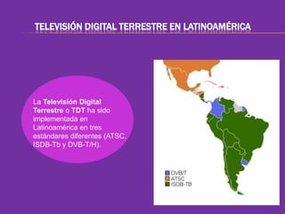 TELEVISIÓN DIGITAL TERRESTRE EN LATINOAMÉRICA 
La Televisión Digital 
Terrestre o TDT ha sido 
implementada en 
Latinoamérica en tres 
estándares diferentes (ATSC, 
ISDB-Tb y DVB-T/H). 
 