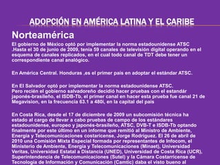 ADOPCIÓN EN AMÉRICA LATINA Y EL CARIBE 
Norteamérica 
El gobierno de México optó por implementar la norma estadounidense ATSC 
.Hasta el 30 de junio de 2009, tenía 59 canales de televisión digital operando en el 
esquema de canales replicados, en el cual todo canal de TDT debe tener un 
correspondiente canal analógico. 
En América Central. Honduras ,es el primer país en adoptar el estándar ATSC. 
En El Salvador optó por implementar la norma estadounidense ATSC. 
Pero recién el gobierno salvadoreño decidió hacer pruebas con el estandár 
japonés-brasileño, el ISDB-Tb, el primer canal en hacer esta prueba fue canal 21 de 
Megavision, en la frecuencia 63.1 a 480i, en la capital del país 
En Costa Rica, desde el 17 de diciembre de 2009 un subcomisión técnica ha 
estado al cargo de llevar a cabo pruebas de campo de los estándares 
estadounidense, europeo y japonés-brasileño, ATSC, DVB-T e ISDB-Tb optando 
finalmente por este último en un informe que remitió al Ministro de Ambiente, 
Energía y Telecomunicaciones costaricense, Jorge Rodríguez. El 26 de abril de 
2010 una Comisión Mixta Especial formada por representantes de Infocom, el 
Ministerio de Ambiente, Energía y Telecomunicaciones (Minaet), Universidad 
Veritas, Universidad Estatal a Distancia (UNED), Universidad de Costa Rica (UCR), 
Superintendencia de Telecomunicaciones (Sutel) y la Cámara Costarricense de 
Tecnología de Información y Comunicación (Camtic) daba el visto bueno al 
 