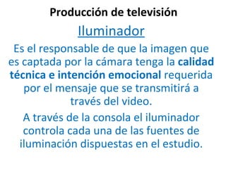 Producción de televisión Iluminador Es el responsable de que la imagen que es captada por la cámara tenga la  calidad técnica e intención emocional  requerida por el mensaje que se transmitirá a través del video. A través de la consola el iluminador controla cada una de las fuentes de iluminación dispuestas en el estudio. 