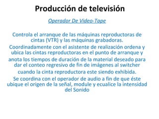Producción de televisión Operador De Video-Tape Controla el arranque de las máquinas reproductoras de cintas (VTR) y las máquinas grabadoras. Coordinadamente con el asistente de realización ordena y ubica las cintas reproductoras en el punto de arranque y anota los tiempos de duración de la material deseado para dar el conteo regresivo de fin de imágenes al switcher cuando la cinta reproductora este siendo exhibida. Se coordina con el operador de audio a fin de que éste ubique el origen de la señal, module y ecualice la intensidad del Sonido 