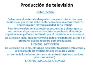 Producción de televisión Editor Técnico Selecciona el material videográfico que construirá el discurso audiovisual por lo que debe contar con conocimientos estéticos necesarios que eleven la calidad de su trabajo. Reordena y selecciona las mejores secuencias y planos que se encuentran dispersas en varias cintas atendiendo al montaje sugerido en el guión y coordinado por el realizador o su asistente. En la edición lineal su labor termina al dejar editadas las pistas o el programa que no requiera post-producción. EJEMPLO.  NOTICIEROS En la edición no lineal, el trabajo del editor trasciende esta etapa y se encarga de las mezclas finales de audio y video, así como de los efectos de transición entre imágenes o sonidos (post-producción).. EJEMPLO . MAGAZINE O REVISTA 