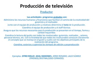 Producción de televisión Productor    Las actividades  programas  grabados  son: Administra los recursos humanos y financieros que facilitan el camino de la creatividad del guionista y el realizador. Junto con el equipo de producción y creativos determina el  tono  de la producción. Coordina al equipo de producción y al staff técnico. Asegura que los recursos necesarios para la producción se presenten en el tiempo, forma y calidad requeridos Coordina la lectura del guión con todos los involucrados: guionista, realizador, , actores, personal técnico, etc. Con la finalidad de que todos los involucrados conozcan claramente el concepto que se maneja en el guión y cuales son los objetivos principales de la realización del programa. Coordina, autoriza y supervisa los tiempos de edición y posproducción .   Ejemplos.  OTRO ROLLO .  ADAL RAMONES , JORDI ROSADO, LALO SÚAREZ (FRIENDS,CRISTINA,CASO CERRADO) 
