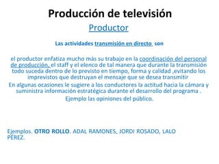 Producción de televisión Productor    Las actividades  transmisión en directo  son  el productor enfatiza mucho más su trabajo en la  coordinación del personal de producción,  el staff y el elenco de tal manera que durante la transmisión todo suceda dentro de lo previsto en tiempo, forma y calidad ,evitando los imprevistos que destruyan el mensaje que se desea transmitir  En algunas ocasiones le sugiere a los conductores la actitud hacia la cámara y suministra información estratégica durante el desarrollo del programa . Ejemplo las opiniones del público.   Ejemplos.  OTRO ROLLO . ADAL RAMONES, JORDI ROSADO, LALO  PÉREZ.  