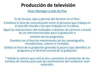 Producción de televisión Floor Manager o Jefe de Piso Es los brazos, ojos y piernas del director en el foro.  Establece el lazo de comunicación entre el personal que trabaja en el piso del estudio y los que trabajan en la cabina. Sigue las instrucciones del realizador o director de cámaras a través de un intercomunicador para la grabación o emisión de los programas. Coordina en el foro los movimientos de los camarógrafos, microfonistas, actores e invitados. Señala el inicio de la grabación gritando la pizarra que identifica al programa y el término (corte) de la grabación. * Señala la cámara que está al aire y previene al conductor de los cambios de cámara para que los movimientos del conductor sean naturales. 
