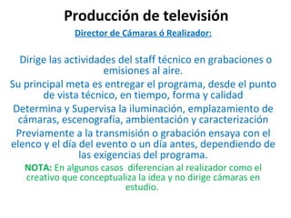 Producción de televisión Director de Cámaras ó Realizador:     Dirige las actividades del staff técnico en grabaciones o emisiones al aire. Su principal meta es entregar el programa, desde el punto de vista técnico, en tiempo, forma y calidad Determina y Supervisa la iluminación, emplazamiento de cámaras, escenografía, ambientación y caracterización Previamente a la transmisión o grabación ensaya con el elenco y el día del evento o un día antes, dependiendo de las exigencias del programa. NOTA:  En algunos casos  diferencian al realizador como el creativo que conceptualiza la idea y no dirige cámaras en estudio.  