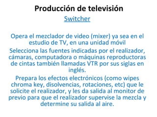 Producción de televisión Switcher Opera el mezclador de video (mixer) ya sea en el estudio de TV, en una unidad móvil Selecciona las fuentes indicadas por el realizador, cámaras, computadora o máquinas reproductoras de cintas también llamadas VTR por sus siglas en inglés. Prepara los efectos electrónicos (como wipes chroma key, disolvencias, rotaciones, etc) que le solicite el realizador, y les da salida al monitor de previo para que el realizador supervise la mezcla y determine su salida al aire. 