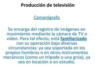 Producción de televisión Camarógrafo Se encarga del registro de imágenes en movimiento mediante la cámara de TV o video. Para tal efecto, está  familiarizado  con su operación bajo diversas circunstancias: ya sea soportada en los propios hombros o en otros instrumentos mecánicos (como un trípode o una grúa), ya sea en locación o en estudio. 