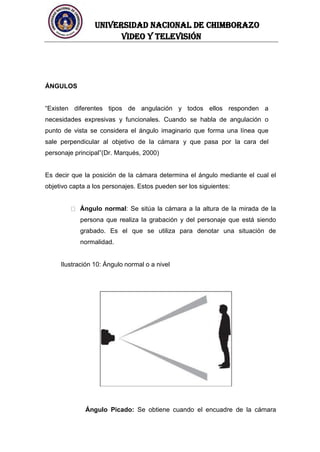 UNIVERSIDAD NACIONAL DE CHIMBORAZO
Video y televisión
ÁNGULOS
“Existen diferentes tipos de angulación y todos ellos responden a
necesidades expresivas y funcionales. Cuando se habla de angulación o
punto de vista se considera el ángulo imaginario que forma una línea que
sale perpendicular al objetivo de la cámara y que pasa por la cara del
personaje principal”(Dr. Marqués, 2000)
Es decir que la posición de la cámara determina el ángulo mediante el cual el
objetivo capta a los personajes. Estos pueden ser los siguientes:
Ángulo normal: Se sitúa la cámara a la altura de la mirada de la
persona que realiza la grabación y del personaje que está siendo
grabado. Es el que se utiliza para denotar una situación de
normalidad.
Ilustración 10: Ángulo normal o a nivel
Ángulo Picado: Se obtiene cuando el encuadre de la cámara
 
