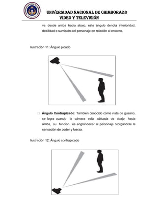 UNIVERSIDAD NACIONAL DE CHIMBORAZO
Video y televisión
va desde arriba hacia abajo, este ángulo denota inferioridad,
debilidad o sumisión del personaje en relación al entorno.
Ilustración 11: Ángulo picado
Ángulo Contrapicado: También conocido como vista de gusano,
se logra cuando la cámara está ubicada de abajo hacia
arriba, su función es engrandecer al personaje otorgándole la
sensación de poder y fuerza.
Ilustración 12: Ángulo contrapicado
 