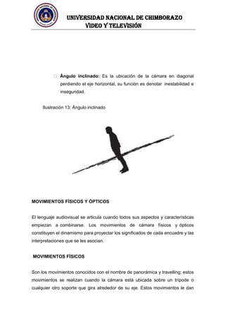 UNIVERSIDAD NACIONAL DE CHIMBORAZO
Video y televisión
Ángulo inclinado: Es la ubicación de la cámara en diagonal
perdiendo el eje horizontal, su función es denotar inestabilidad e
inseguridad.
Ilustración 13: Ángulo inclinado
MOVIMIENTOS FÍSICOS Y ÓPTICOS
El lenguaje audiovisual se articula cuando todos sus aspectos y características
empiezan a combinarse. Los movimientos de cámara físicos y ópticos
constituyen el dinamismo para proyectar los significados de cada encuadre y las
interpretaciones que se les asocian.
MOVIMIENTOS FÍSICOS
Son los movimientos conocidos con el nombre de panorámica y travelling; estos
movimientos se realizan cuando la cámara está ubicada sobre un trípode o
cualquier otro soporte que gira alrededor de su eje. Estos movimientos le dan
 