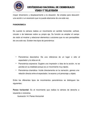 UNIVERSIDAD NACIONAL DE CHIMBORAZO
Video y televisión
mayor dinamismo y desplazamiento a la situación. Se emplea para descubrir
una acción o un escenario que no puede abarcarse de una sola vez.
PANORÁMICA
Es cuando la cámara realiza un movimiento en sentido horizontal, vertical,
circular o de balanceo sobre su propio eje. Su función es ampliar el campo
de visión al mostrar y relacionar elementos o acciones que no son perceptibles
de una sola vez. Existen tres tipos de panorámica:
Panorámica descriptiva: Da una referencia de un lugar o sitio al
espectador y lo sitúa en él.
Panorámica expresiva: Sugiere una impresión o idea de la acción, no se
percibe en su totalidad porque es un movimiento muy rápido.
Panorámica dramática: Incide directamente en la narración, genera una
relación directa entre el espectador, la escena y el personaje u objeto.
Entre los diferentes tipos de movimientos panorámicos se distinguen los
siguientes:
Paneo horizontal: Es el movimiento que realiza la cámara de derecha a
izquierda o viceversa.
Ilustración 14: Paneo Horizontal
 