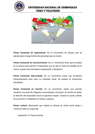 UNIVERSIDAD NACIONAL DE CHIMBORAZO
Video y televisión
Paneo horizontal de seguimiento: Es el movimiento de cámara que se
ejecuta para el seguimiento del personaje que se mueve.
Paneo horizontal de reconocimiento: Es un movimiento lento que se realiza
en la escena para permitir al espectador que se fije en todos los detalles de la
misma, puede crear dramatismo expectación y decepción.
Paneo horizontal interrumpida: Es un movimiento suave que se detiene
imprevistamente para crear un contraste visual. Se emplea en situaciones
dramáticas.
Paneo horizontal en barrido: Es un movimiento rápido que permite
visualizar una serie de imágenes momentáneas y borrosas. Su función es atraer
la atención del espectador hacia la siguiente imagen, mostrar la causa y efecto
de una acción o trasladarlo en tiempo y espacio.
Paneo vertical: Movimiento que realiza la cámara de arriba hacia abajo o
viceversa sobre su propio eje.
Ilustración 15: Paneo Vertical
 