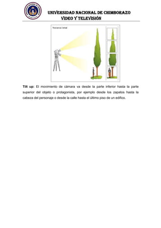 UNIVERSIDAD NACIONAL DE CHIMBORAZO
Video y televisión
Tilt up: El movimiento de cámara va desde la parte inferior hasta la parte
superior del objeto o protagonista, por ejemplo desde los zapatos hasta la
cabeza del personaje o desde la calle hasta el último piso de un edifico.
 