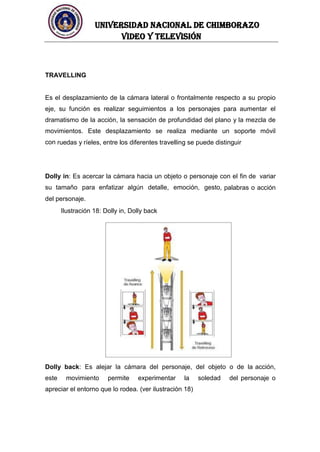 UNIVERSIDAD NACIONAL DE CHIMBORAZO
Video y televisión
TRAVELLING
Es el desplazamiento de la cámara lateral o frontalmente respecto a su propio
eje, su función es realizar seguimientos a los personajes para aumentar el
dramatismo de la acción, la sensación de profundidad del plano y la mezcla de
movimientos. Este desplazamiento se realiza mediante un soporte móvil
con ruedas y ríeles, entre los diferentes travelling se puede distinguir
Dolly in: Es acercar la cámara hacia un objeto o personaje con el fin de variar
su tamaño para enfatizar algún detalle, emoción, gesto, palabras o acción
del personaje.
Ilustración 18: Dolly in, Dolly back
Dolly back: Es alejar la cámara del personaje, del objeto o de la acción,
este movimiento permite experimentar la soledad del personaje o
apreciar el entorno que lo rodea. (ver ilustración 18)
 