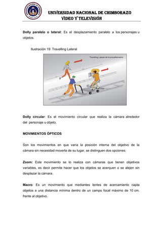 UNIVERSIDAD NACIONAL DE CHIMBORAZO
Video y televisión
Dolly paralelo o lateral: Es el desplazamiento paralelo a los personajes u
objetos.
Ilustración 19: Travelling Lateral
Dolly circular: Es el movimiento circular que realiza la cámara alrededor
del personaje u objeto.
MOVIMIENTOS ÓPTICOS
Son los movimientos en que varía la posición interna del objetivo de la
cámara sin necesidad moverla de su lugar, se distinguen dos opciones:
Zoom: Este movimiento se lo realiza con cámaras que tienen objetivos
variables, es decir permite hacer que los objetos se acerquen o se alejen sin
desplazar la cámara.
Macro: Es un movimiento que mediantes lentes de acercamiento capta
objetos a una distancia mínima dentro de un campo focal máximo de 10 cm.
frente al objetivo.
 