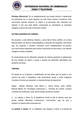 UNIVERSIDAD NACIONAL DE CHIMBORAZO
Video y televisión
Enfoque diferencial: Es un desplazamiento que puede enfocar o desenfocar
los elementos de un plano dejando ver sólo leves matices cromáticos. Este
movimiento permite destacar un objeto o al personaje más relevante con
relación a otro que está detrás, acentuando su dramatismo la expresión
subjetiva, el punto de vista o la tensión mental.
ESTABILIZADORES DE CÁMARA
De acuerdo a José Martínez Abadía y Jordy Serra Flores (2005), en su libro
Manual básico de técnica cinematográfica y dirección de fotografía, mencionan
que, los soportes o también conocidos como estabilizadores de cámara,
son instrumentos diseñados para reducir vibraciones en las tomas y, así obtener
imágenes nítidas y estables.
El conocimiento de los diferentes soportes de cámara garantiza la elaboración
de una imagen sin saltos y ayuda a superar las diferentes dificultades que
presente una toma.
TRÍPODE
El trípode es un accesorio o estabilizador de tres patas que se ajusta a una
cámara de video o fotográfica, esta herramienta ayuda a evitar imágenes
movidas en tomas que requieren un elevado tiempo de exposición.
Según Abadía, Martínez, José María y Serra, Flores, Jordi. (2005).
Manual Básico de Tecnología audiovisual y Técnicas de cración, emisión
y difusión de contenidos. (2da. Ed) El trípode consta de 2 partes:
a. La cabeza o rótula: Es la plataforma donde se fija la cámara para que
pueda realizar diferentes inclinaciones, movimientos, ejes de giro y
ángulos, la cabeza está compuesta por:
La pastilla o zapata: Es un adaptador que asegura y libera a la cámara de
 
