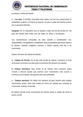 UNIVERSIDAD NACIONAL DE CHIMBORAZO
Video y televisión
la cabeza o rótula del trípode.
b. Los pies: O también conocidas como patas, son las que proporcionan la
estabilidad, la altura y la fuerza al soporte, los pies o patas del trípode constan
de un accesorio llamado:
Cangrejo: Es un dispositivo que se acopla a cada una de las puntas de los
pies del trípode para evitar que las patas se abran y se deslicen.
Las características principales de este soporte o estabilizador son:
adaptabilidad, manejabilidad y estabilidad, estas propiedades garantizan fijeza a
la cámara, evitando imágenes movidas o caídas cuando está fija o en
movimiento.
Existen tres tipos de cabeza de trípode:
a. Cabeza de fricción: Es el tipo más simple de cabeza. Incorpora un nivel
de burbuja y funciona muy bien para movimientos de cámara muy rápidos.
b. Cabeza hidráulica: Muy similar al de fricción pero incorpora aceite
mineral o silicona líquida que permite unos movimientos más suaves y
continuos. Es el trípode más popular para usos generales.
c. Cabeza mecánica: Se utiliza con cámaras de gran tamaño para realizar
movimientos lentos, tiene dos ruedas en forma de volante que controlan el
movimiento vertical y horizontal.
El trípode permite hacer movimientos de cámara sobre su propio eje como el
paneo y el tílt.
 