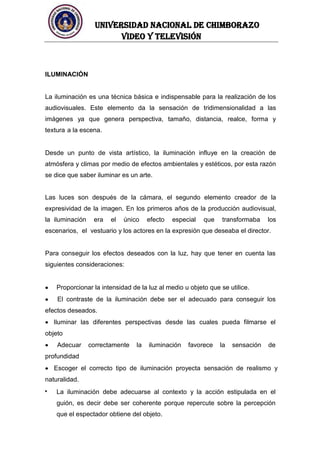UNIVERSIDAD NACIONAL DE CHIMBORAZO
Video y televisión
ILUMINACIÓN
La iluminación es una técnica básica e indispensable para la realización de los
audiovisuales. Este elemento da la sensación de tridimensionalidad a las
imágenes ya que genera perspectiva, tamaño, distancia, realce, forma y
textura a la escena.
Desde un punto de vista artístico, la iluminación influye en la creación de
atmósfera y climas por medio de efectos ambientales y estéticos, por esta razón
se dice que saber iluminar es un arte.
Las luces son después de la cámara, el segundo elemento creador de la
expresividad de la imagen. En los primeros años de la producción audiovisual,
la iluminación era el único efecto especial que transformaba los
escenarios, el vestuario y los actores en la expresión que deseaba el director.
Para conseguir los efectos deseados con la luz, hay que tener en cuenta las
siguientes consideraciones:
Proporcionar la intensidad de la luz al medio u objeto que se utilice.
El contraste de la iluminación debe ser el adecuado para conseguir los
efectos deseados.
Iluminar las diferentes perspectivas desde las cuales pueda filmarse el
objeto
Adecuar correctamente la iluminación favorece la sensación de
profundidad
Escoger el correcto tipo de iluminación proyecta sensación de realismo y
naturalidad.
La iluminación debe adecuarse al contexto y la acción estipulada en el
guión, es decir debe ser coherente porque repercute sobre la percepción
que el espectador obtiene del objeto.
 