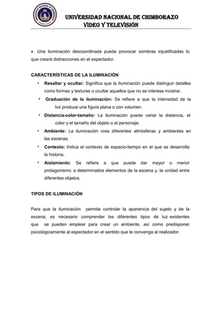 UNIVERSIDAD NACIONAL DE CHIMBORAZO
Video y televisión
Una iluminación descoordinada puede provocar sombras injustificadas lo
que creará distracciones en el espectador.
CARACTERÍSTICAS DE LA ILUMINACIÓN
Resaltar y ocultar: Significa que la iluminación puede distinguir detalles
como formas y texturas o ocultar aquellos que no se interese mostrar.
Graduación de la iluminación: Se refiere a que la intensidad de la
luz produce una figura plana o con volumen.
Distancia-color-tamaño: La iluminación puede variar la distancia, el
color y el tamaño del objeto o el personaje.
Ambiente: La iluminación crea diferentes atmósferas y ambientes en
las escenas.
Contexto: Indica el contexto de espacio-tiempo en el que se desarrolla
la historia.
Aislamiento: Se refiere a que puede dar mayor o menor
protagonismo a determinados elementos de la escena y, la unidad entre
diferentes objetos.
TIPOS DE ILUMINACIÓN
Para que la iluminación permita controlar la apariencia del sujeto y de la
escena, es necesario comprender los diferentes tipos de luz existentes
que se pueden emplear para crear un ambiente, así como predisponer
psicológicamente al espectador en el sentido que le convenga al realizador.
 