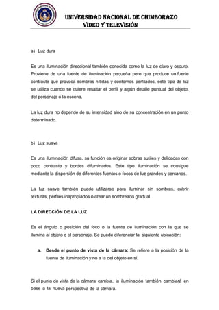 UNIVERSIDAD NACIONAL DE CHIMBORAZO
Video y televisión
a) Luz dura
Es una iluminación direccional también conocida como la luz de claro y oscuro.
Proviene de una fuente de iluminación pequeña pero que produce un fuerte
contraste que provoca sombras nítidas y contornos perfilados, este tipo de luz
se utiliza cuando se quiere resaltar el perfil y algún detalle puntual del objeto,
del personaje o la escena.
La luz dura no depende de su intensidad sino de su concentración en un punto
determinado.
b) Luz suave
Es una iluminación difusa, su función es originar sobras sutiles y delicadas con
poco contraste y bordes difuminados. Este tipo iluminación se consigue
mediante la dispersión de diferentes fuentes o focos de luz grandes y cercanos.
La luz suave también puede utilizarse para iluminar sin sombras, cubrir
texturas, perfiles inapropiados o crear un sombreado gradual.
LA DIRECCIÓN DE LA LUZ
Es el ángulo o posición del foco o la fuente de iluminación con la que se
ilumina al objeto o el personaje. Se puede diferenciar la siguiente ubicación:
a. Desde el punto de vista de la cámara: Se refiere a la posición de la
fuente de iluminación y no a la del objeto en sí.
Si el punto de vista de la cámara cambia, la iluminación también cambiará en
base a la nueva perspectiva de la cámara.
 