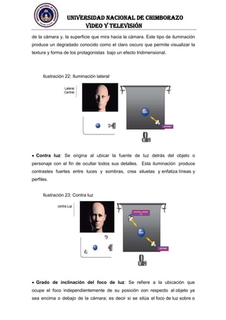 UNIVERSIDAD NACIONAL DE CHIMBORAZO
Video y televisión
de la cámara y, la superficie que mira hacia la cámara. Este tipo de iluminación
produce un degradado conocido como el claro oscuro que permite visualizar la
textura y forma de los protagonistas bajo un efecto tridimensional.
Ilustración 22: Iluminación lateral
Contra luz: Se origina al ubicar la fuente de luz detrás del objeto o
personaje con el fin de ocultar todos sus detalles. Esta iluminación produce
contrastes fuertes entre luces y sombras, crea siluetas y enfatiza líneas y
perfiles.
Ilustración 23: Contra luz
Grado de inclinación del foco de luz: Se refiere a la ubicación que
ocupe el foco independientemente de su posición con respecto al objeto ya
sea encima o debajo de la cámara; es decir si se sitúa el foco de luz sobre o
 