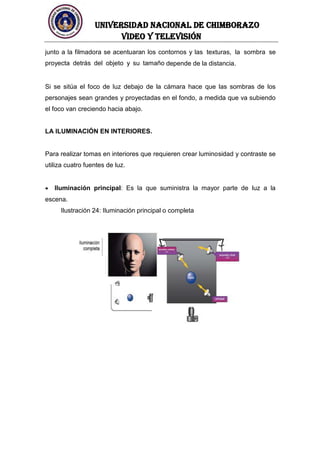 UNIVERSIDAD NACIONAL DE CHIMBORAZO
Video y televisión
junto a la filmadora se acentuaran los contornos y las texturas, la sombra se
proyecta detrás del objeto y su tamaño depende de la distancia.
Si se sitúa el foco de luz debajo de la cámara hace que las sombras de los
personajes sean grandes y proyectadas en el fondo, a medida que va subiendo
el foco van creciendo hacia abajo.
LA ILUMINACIÓN EN INTERIORES.
Para realizar tomas en interiores que requieren crear luminosidad y contraste se
utiliza cuatro fuentes de luz.
Iluminación principal: Es la que suministra la mayor parte de luz a la
escena.
Ilustración 24: Iluminación principal o completa
 