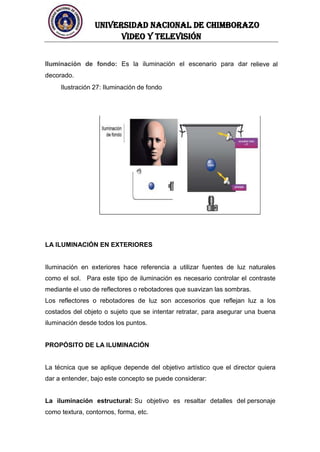 UNIVERSIDAD NACIONAL DE CHIMBORAZO
Video y televisión
Iluminación de fondo: Es la iluminación el escenario para dar relieve al
decorado.
Ilustración 27: Iluminación de fondo
LA ILUMINACIÓN EN EXTERIORES
Iluminación en exteriores hace referencia a utilizar fuentes de luz naturales
como el sol. Para este tipo de iluminación es necesario controlar el contraste
mediante el uso de reflectores o rebotadores que suavizan las sombras.
Los reflectores o rebotadores de luz son accesorios que reflejan luz a los
costados del objeto o sujeto que se intentar retratar, para asegurar una buena
iluminación desde todos los puntos.
PROPÓSITO DE LA ILUMINACIÓN
La técnica que se aplique depende del objetivo artístico que el director quiera
dar a entender, bajo este concepto se puede considerar:
La iluminación estructural: Su objetivo es resaltar detalles del personaje
como textura, contornos, forma, etc.
 